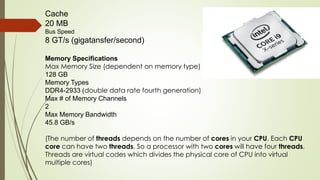 Cache
20 MB
Bus Speed
8 GT/s (gigatansfer/second)
Memory Specifications
Max Memory Size (dependent on memory type)
128 GB
Memory Types
DDR4-2933 (double data rate fourth generation)
Max # of Memory Channels
2
Max Memory Bandwidth
45.8 GB/s
(The number of threads depends on the number of cores in your CPU. Each CPU
core can have two threads. So a processor with two cores will have four threads.
Threads are virtual codes which divides the physical core of CPU into virtual
multiple cores)
 