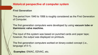 Historical perspective of computer system
First Generation
The period from 1940 to 1956 is roughly considered as the First Generation
of Computer.
The first generation computers were developed by using vacuum tube or
thermionic valve machine.
The input of this system was based on punched cards and paper tape;
however, the output was displayed on printouts.
The first generation computers worked on binary-coded concept (i.e.,
language of 0-1).
Examples: ENIAC, EDVAC, etc.
 
