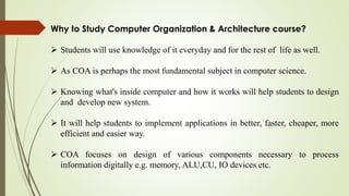 Why to Study Computer Organization & Architecture course?
 Students will use knowledge of it everyday and for the rest of life as well.
 As COA is perhaps the most fundamental subject in computer science.
 Knowing what's inside computer and how it works will help students to design
and develop new system.
 It will help students to implement applications in better, faster, cheaper, more
efficient and easier way.
 COA focuses on design of various components necessary to process
information digitally e.g. memory, ALU,CU, IO devices etc.
 