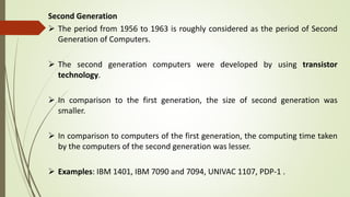 Second Generation
 The period from 1956 to 1963 is roughly considered as the period of Second
Generation of Computers.
 The second generation computers were developed by using transistor
technology.
 In comparison to the first generation, the size of second generation was
smaller.
 In comparison to computers of the first generation, the computing time taken
by the computers of the second generation was lesser.
 Examples: IBM 1401, IBM 7090 and 7094, UNIVAC 1107, PDP-1 .
 