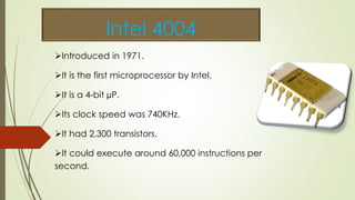 Intel 4004
Introduced in 1971.
It is the first microprocessor by Intel.
It is a 4-bit µP.
Its clock speed was 740KHz.
It had 2,300 transistors.
It could execute around 60,000 instructions per
second.
 