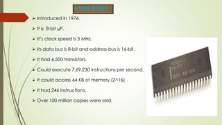  Introduced in 1976.
 It is 8-bit µP.
 It’s clock speed is 3 MHz.
 Its data bus is 8-bit and address bus is 16-bit.
 It had 6,500 transistors.
 Could execute 7,69,230 instructions per second.
 It could access 64 KB of memory.(2^16)
 It had 246 instructions.
 Over 100 million copies were sold.
Intel 8085
 