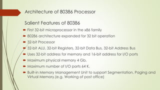 Architecture of 80386 Processor
Salient Features of 80386
 First 32-bit microprocessor in the x86 family
 80286 architecture expanded for 32 bit operation
 32-bit Processor
 32-bit ALU, 32-bit Registers, 32-bit Data Bus, 32-bit Address Bus
 Uses 32-bit address for memory and 16-bit address for I/O ports
 Maximum physical memory 4 Gb.
 Maximum number of I/O ports 64 K.
 Built-in Memory Management Unit to support Segmentation, Paging and
Virtual Memory.(e.g. Working of post office)
 