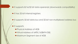  It supports 8/16/32 bit data operands (downwards compatibility)
 It has 32-bit internal registers
 It supports 32-bit data bus and 32-bit non-multiplexed address bus
 It supports
Physical Address of 4GB
Virtual Address of 64TB (16384*4 GB)
Maximum Segment size of 4GB
 