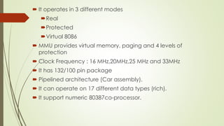  It operates in 3 different modes
Real
Protected
Virtual 8086
 MMU provides virtual memory, paging and 4 levels of
protection
 Clock Frequency : 16 MHz,20MHz,25 MHz and 33MHz
 It has 132/100 pin package
 Pipelined architecture (Car assembly).
 It can operate on 17 different data types (rich).
 It support numeric 80387co-processor.
 