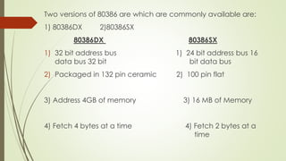 Two versions of 80386 are which are commonly available are:
1) 80386DX 2)80386SX
80386DX 80386SX
1) 32 bit address bus 1) 24 bit address bus 16
data bus 32 bit bit data bus
2) Packaged in 132 pin ceramic 2) 100 pin flat
3) Address 4GB of memory 3) 16 MB of Memory
4) Fetch 4 bytes at a time 4) Fetch 2 bytes at a
time
 