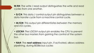 W/R#: The write / read output distinguishes the write and read
cycles from one another.
• D/C#: This data / control output pin distinguishes between a
data transfer cycle from a machine control cycle.
• M/IO#: This output pin differentiates between the memory
and I/O cycles.
• LOCK#: The LOCK# output pin enables the CPU to prevent
the other bus masters from gaining the control of the system
bus.
• NA#: The next address input pin, if activated, allows address
pipelining, during 80386 bus cycles
 
