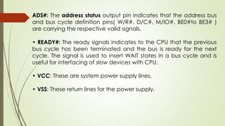 ADS#: The address status output pin indicates that the address bus
and bus cycle definition pins( W/R#, D/C#, M/IO#, BE0#to BE3# )
are carrying the respective valid signals.
• READY#: The ready signals indicates to the CPU that the previous
bus cycle has been terminated and the bus is ready for the next
cycle. The signal is used to insert WAIT states in a bus cycle and is
useful for interfacing of slow devices with CPU.
• VCC: These are system power supply lines.
• VSS: These return lines for the power supply.
 