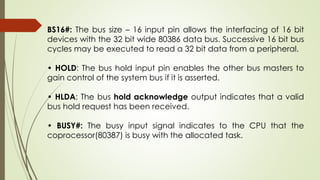 BS16#: The bus size – 16 input pin allows the interfacing of 16 bit
devices with the 32 bit wide 80386 data bus. Successive 16 bit bus
cycles may be executed to read a 32 bit data from a peripheral.
• HOLD: The bus hold input pin enables the other bus masters to
gain control of the system bus if it is asserted.
• HLDA: The bus hold acknowledge output indicates that a valid
bus hold request has been received.
• BUSY#: The busy input signal indicates to the CPU that the
coprocessor(80387) is busy with the allocated task.
 