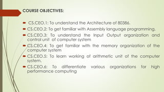 COURSE OBJECTIVES:
 CS.CEO.1: To understand the Architecture of 80386.
 CS.CEO.2: To get familiar with Assembly language programming.
 CS.CEO.3: To understand the Input Output organization and
control unit of computer system
 CS.CEO.4: To get familiar with the memory organization of the
computer system
 CS.CEO.5: To learn working of arithmetic unit of the computer
system.
 CS.CEO.6: To differentiate various organizations for high
performance computing
 