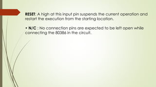 RESET: A high at this input pin suspends the current operation and
restart the execution from the starting location.
• N/C : No connection pins are expected to be left open while
connecting the 80386 in the circuit.
 