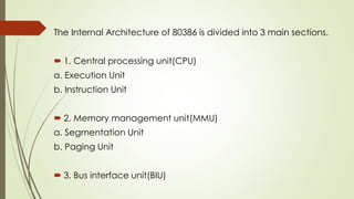 The Internal Architecture of 80386 is divided into 3 main sections.
 1. Central processing unit(CPU)
a. Execution Unit
b. Instruction Unit
 2. Memory management unit(MMU)
a. Segmentation Unit
b. Paging Unit
 3. Bus interface unit(BIU)
 