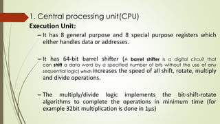1. Central processing unit(CPU)
Execution Unit:
– It has 8 general purpose and 8 special purpose registers which
either handles data or addresses.
– It has 64-bit barrel shifter (A barrel shifter is a digital circuit that
can shift a data word by a specified number of bits without the use of any
sequential logic) which increases the speed of all shift, rotate, multiply
and divide operations.
– The multiply/divide logic implements the bit-shift-rotate
algorithms to complete the operations in minimum time (for
example 32bit multiplication is done in 1µs)
 