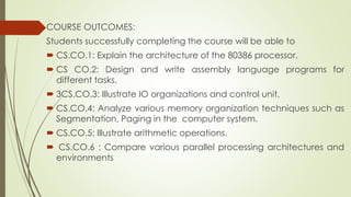 COURSE OUTCOMES:
Students successfully completing the course will be able to
 CS.CO.1: Explain the architecture of the 80386 processor.
 CS CO.2: Design and write assembly language programs for
different tasks.
 3CS.CO.3: Illustrate IO organizations and control unit.
 CS.CO.4: Analyze various memory organization techniques such as
Segmentation, Paging in the computer system.
 CS.CO.5: Illustrate arithmetic operations.
 CS.CO.6 : Compare various parallel processing architectures and
environments
 