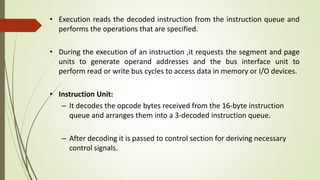 • Execution reads the decoded instruction from the instruction queue and
performs the operations that are specified.
• During the execution of an instruction ,it requests the segment and page
units to generate operand addresses and the bus interface unit to
perform read or write bus cycles to access data in memory or I/O devices.
• Instruction Unit:
– It decodes the opcode bytes received from the 16-byte instruction
queue and arranges them into a 3-decoded instruction queue.
– After decoding it is passed to control section for deriving necessary
control signals.
 