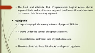 – The limit and attribute PLA (Programmable Logical Array) checks
segment limits and attributes at segment level to avoid invalid accesses
to code and data in memory segment.
• Paging Unit
– It organizes physical memory in terms of pages of 4KB size.
– It works under the control of segmentation unit.
– It converts linear addresses into physical addresses.
– The control and attribute PLA checks privileges at page level.
 