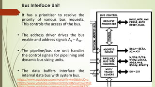 Bus Interface Unit
• It has a prioritizer to resolve the
priority of various bus requests.
This controls the access of the bus.
• The address driver drives the bus
enable and address signals A2 – A31.
• The pipeline/bus size unit handles
the control signals for pipelining and
dynamic bus sizing units.
• The data buffers interface the
internal data bus with system bus.
https://www.youtube.com/watch?v=Hn06bfyLO-c
https://www.youtube.com/watch?v=BNVwF3w7M5E
 