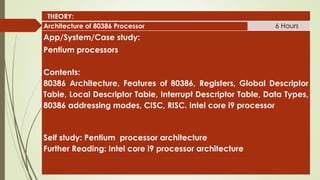 THEORY:
Architecture of 80386 Processor 6 Hours
App/System/Case study:
Pentium processors
Contents:
80386 Architecture, Features of 80386, Registers, Global Descriptor
Table, Local Descriptor Table, Interrupt Descriptor Table, Data Types,
80386 addressing modes, CISC, RISC. Intel core i9 processor
Self study: Pentium processor architecture
Further Reading: Intel core i9 processor architecture
 