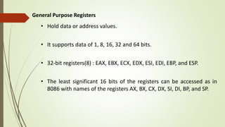 General Purpose Registers
• Hold data or address values.
• It supports data of 1, 8, 16, 32 and 64 bits.
• 32-bit registers(8) : EAX, EBX, ECX, EDX, ESI, EDI, EBP, and ESP.
• The least significant 16 bits of the registers can be accessed as in
8086 with names of the registers AX, BX, CX, DX, SI, DI, BP, and SP.
 