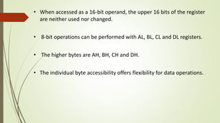• When accessed as a 16-bit operand, the upper 16 bits of the register
are neither used nor changed.
• 8-bit operations can be performed with AL, BL, CL and DL registers.
• The higher bytes are AH, BH, CH and DH.
• The individual byte accessibility offers flexibility for data operations.
 