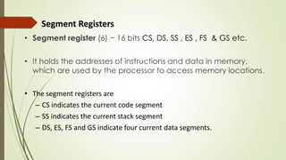 Segment Registers
• Segment register (6) − 16 bits CS, DS, SS , ES , FS & GS etc.
• It holds the addresses of instructions and data in memory,
which are used by the processor to access memory locations.
• The segment registers are
– CS indicates the current code segment
– SS indicates the current stack segment
– DS, ES, FS and GS indicate four current data segments.
 