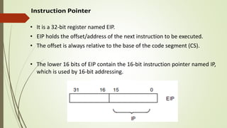 • It is a 32-bit register named EIP.
• EIP holds the offset/address of the next instruction to be executed.
• The offset is always relative to the base of the code segment (CS).
• The lower 16 bits of EIP contain the 16-bit instruction pointer named IP,
which is used by 16-bit addressing.
 