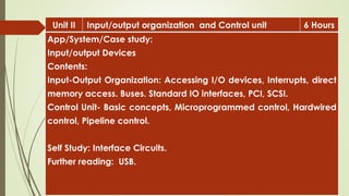 Unit II Input/output organization and Control unit 6 Hours
App/System/Case study:
Input/output Devices
Contents:
Input-Output Organization: Accessing I/O devices, Interrupts, direct
memory access. Buses. Standard IO interfaces, PCI, SCSI.
Control Unit- Basic concepts, Microprogrammed control, Hardwired
control, Pipeline control.
Self Study: Interface Circuits.
Further reading: USB.
 