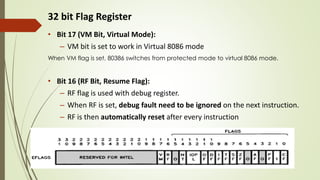 32 bit Flag Register
• Bit 17 (VM Bit, Virtual Mode):
– VM bit is set to work in Virtual 8086 mode
When VM flag is set, 80386 switches from protected mode to virtual 8086 mode.
• Bit 16 (RF Bit, Resume Flag):
– RF flag is used with debug register.
– When RF is set, debug fault need to be ignored on the next instruction.
– RF is then automatically reset after every instruction
• Bit 15 : Reserved
 