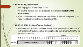• Bit 14 (NT Bit, Nested Task):
– This flag applies to Protected Mode.
– NT is set to indicate that the execution of this task is nested within
another task.
– If set, it indicates that the current nested task's Task State Segment (TSS)
has a valid back link to the previous task's TSS.
• Bit 13,12 (IOPL Bit, Input/output Privilege):
– Maximum CPL (current privilege level) value permitted to execute I/O
instructions without generating an exception 13 fault or consulting the I/O
Permission Bitmap.
 