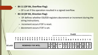 • Bit 11 (OF Bit, Overflow Flag):
– OF is set if the operation resulted in a signed overflow.
• Bit 10 (DF Bit, Direction Flag):
– DF defines whether ESI/EDI registers decrement or increment during the
string instructions.
– increment occurs if DF is reset.
– decrement occurs if DF is set.
 