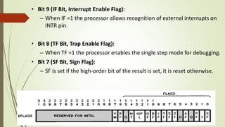 • Bit 9 (IF Bit, Interrupt Enable Flag):
– When IF =1 the processor allows recognition of external interrupts on
INTR pin.
• Bit 8 (TF Bit, Trap Enable Flag):
– When TF =1 the processor enables the single step mode for debugging.
• Bit 7 (SF Bit, Sign Flag):
– SF is set if the high-order bit of the result is set, it is reset otherwise.
 
