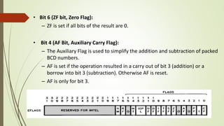 • Bit 6 (ZF bit, Zero Flag):
– ZF is set if all bits of the result are 0.
• Bit 4 (AF Bit, Auxiliary Carry Flag):
– The Auxiliary Flag is used to simplify the addition and subtraction of packed
BCD numbers.
– AF is set if the operation resulted in a carry out of bit 3 (addition) or a
borrow into bit 3 (subtraction). Otherwise AF is reset.
– AF is only for bit 3.
 
