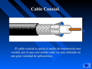 Cable Coaxial.
El cable coaxial es quizá el medio de transmisión mas
versátil, por lo que esta siendo cada vez mas utilizado en
una gran variedad de aplicaciones.
 