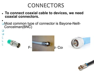  To connect coaxial cable to devices, we need
coaxial connectors.

Most common type of connector is Bayone-Neill-
Concelman(BNC)





BNC F- Connector N- Connectors
 