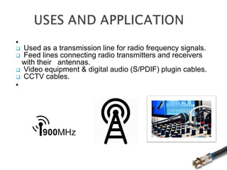 
 Used as a transmission line for radio frequency signals.
 Feed lines connecting radio transmitters and receivers
with their antennas.
 Video equipment & digital audio (S/PDIF) plugin cables.
 CCTV cables.

 
