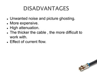  Unwanted noise and picture ghosting.
 More expensive.
 High attenuation.
 The thicker the cable , the more difficult to
work with.
 Effect of current flow.
 