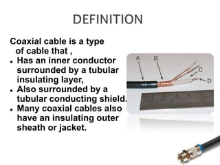 Coaxial cable is a type
of cable that ,
 Has an inner conductor
surrounded by a tubular
insulating layer,
 Also surrounded by a
tubular conducting shield.
 Many coaxial cables also
have an insulating outer
sheath or jacket.
 