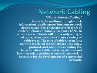 Network Cabling What is Network Cabling? Cable is the medium through which information usually moves from one network device to another. There are several types of cable which are commonly used with LANs. In some cases, a network will utilize only one type of cable, other networks will use a variety of cable types. The type of cable chosen for a network is related to the network's topology, protocol, and size. Understanding the characteristics of different types of cable and how they relate to other aspects of a network is necessary for the development of a successful network. 