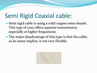 Semi Rigid Coaxial cable:
 Semi rigid cable is using a solid copper outer sheath.
This type of coax offers superior transmission,
especially at higher frequencies.
 The major disadvantage of this type is that the cable,
as its name implies, is not very flexible.
 
