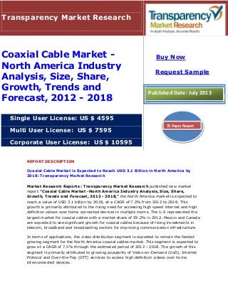 REPORT DESCRIPTION
Coaxial Cable Market is Expected to Reach USD 3.1 Billion in North America by
2018: Transparency Market Research
Market Research Reports : Transparency Market Research published new market
report "Coaxial Cable Market -North America Industry Analysis, Size, Share,
Growth, Trends and Forecast, 2012 - 2018," the North America market is expected to
reach a value of USD 3.1 billion by 2018, at a CAGR of 7.2% from 2012 to 2018. This
growth is primarily attributed to the rising need for accessing high speed internet and high
definition videos over home connected devices in multiple rooms. The U.S represented the
largest market for coaxial cables with a market share of 59.2% in 2012. Mexico and Canada
are expected to see significant growth for coaxial cables because of rising investments in
telecom, broadband and broadcasting sectors for improving communication infrastructure.
In terms of applications, the video distribution segment is expected to remain the fastest
growing segment for the North America coaxial cables market. This segment is expected to
grow at a CAGR of 7.5% through the estimated period of 2012 - 2018. The growth of this
segment is primarily attributed to growing popularity of Video-on-Demand (VoD), Internet
Protocol and Over-the-Top (OTT) services to access high definition videos over home
interconnected devices.
Transparency Market Research
Coaxial Cable Market -
North America Industry
Analysis, Size, Share,
Growth, Trends and
Forecast, 2012 - 2018
Single User License: US $ 4595
Multi User License: US $ 7595
Corporate User License: US $ 10595
Buy Now
Request Sample
Published Date: July 2013
75 Pages Report
 