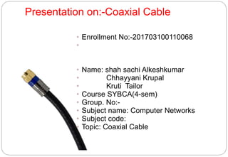 Presentation on:-Coaxial Cable
• Enrollment No:-201703100110068
•
• Name: shah sachi Alkeshkumar
• Chhayyani Krupal
• Kruti Tailor
• Course SYBCA(4-sem)
• Group. No:-
• Subject name: Computer Networks
• Subject code:
• Topic: Coaxial Cable
 