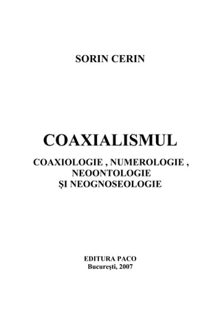 SORIN CERIN




 COAXIALISMUL
COAXIOLOGIE , NUMEROLOGIE ,
       NEOONTOLOGIE
    ŞI NEOGNOSEOLOGIE




        EDITURA PACO
         Bucureşti, 2007
 