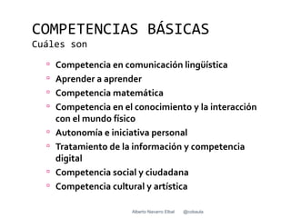 COMPETENCIAS BÁSICAS
Cuáles son
   Competencia en comunicación lingüística
   Aprender a aprender
   Competencia matemática
   Competencia en el conocimiento y la interacción
      con el mundo físico
     Autonomía e iniciativa personal
     Tratamiento de la información y competencia
      digital
     Competencia social y ciudadana
     Competencia cultural y artística

                       Alberto Navarro Elbal   @cobaula
 