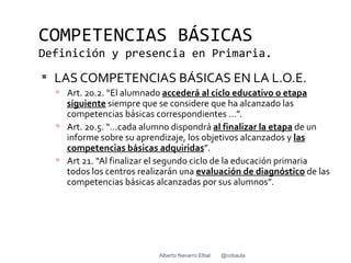 COMPETENCIAS BÁSICAS
Definición y presencia en Primaria.
 LAS COMPETENCIAS BÁSICAS EN LA L.O.E.
   Art. 20.2. “El alumnado accederá al ciclo educativo o etapa
    siguiente siempre que se considere que ha alcanzado las
    competencias básicas correspondientes …”.
   Art. 20.5. “…cada alumno dispondrá al finalizar la etapa de un
    informe sobre su aprendizaje, los objetivos alcanzados y las
    competencias básicas adquiridas”.
   Art 21. “Al finalizar el segundo ciclo de la educación primaria
    todos los centros realizarán una evaluación de diagnóstico de las
    competencias básicas alcanzadas por sus alumnos”.




                           Alberto Navarro Elbal   @cobaula
 