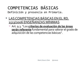 COMPETENCIAS BÁSICAS
 Definición y presencia en Primaria.

 LAS COMPETENCIAS BÁSICAS EN EL RD.
 1513/2006 ENSEÑANZAS MÍNIMAS
  Art. 9.3. “Los criterios de evaluación de las áreas
   serán referente fundamental para valorar el grado de
   adquisición de las competencias básicas”.




                        Alberto Navarro Elbal   @cobaula
 