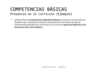 COMPETENCIAS BÁSICAS
Presencia en el currículo (Ejemplo)
   g) Desarrollar las competencias matemáticas básicas e iniciarse en la resolución de
    problemas que requieran la realización de operaciones elementales de cálculo,
    conocimientos geométricos y estimaciones, así como ser capaces de aplicarlos a las
    situaciones de su vida cotidiana.




                                    Alberto Navarro Elbal   @cobaula
 