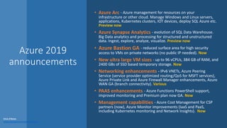 Azure 2019
announcements
• Azure Arc - Azure management for resources on your
infrastructure or other cloud. Manage Windows and Linux servers,
applications, Kubernetes clusters, IOT devices, deploy SQL Azure etc.
Preview now
• Azure Synapse Analytics - evolution of SQL Data Warehouse.
Big Data analytics and processing for structured and unstructured
data. Ingest, explore, analyze, visualize. Preview now
• Azure Bastion GA - reduced surface area for high security
access to VMs on private networks (no public IP needed). Now
• New ultra large VM sizes - up to 96 vCPUs, 384 GB of RAM, and
2400 GBs of SSD based temporary storage. Now
• Networking enhancements - IPv6 VNETs, Azure Peering
Service (service provider optimized routing/QoS for MSFT services),
Azure Private Link and Azure Firewall Manager enhancements, Azure
WAN GA (branch connectivity). Various
• PAAS enhancements - Azure Functions PowerShell support,
improved monitoring and Premium plan now GA. Now
• Management capabilities - Azure Cost Management for CSP
partners (now), Azure Monitor improvements (IaaS and PaaS,
including Kubernetes monitoring and Network Insights). Now
Chris O’Brien
www.sharepointnutsandbolts.com
 