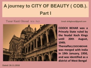 A journey to CITY OF BEAUTY ( COB.).
Part I
Tusar Kanti Ghosal M.Sc Ph.D Email: drtkghosal@gmail.com
Dated: 26.11.2018
COOCH BEHAR was a
Princely State ruled by
the feudal Koch Kings
until 20th August,
1949;
Thereafter,COOCHBEHAR
was merged with India
in 19th January, 1950,
and was identified as a
district of West Bengal
 