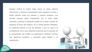 Nuestra actitud al cobrar debe incluir el saber obtener
información y detectar necesidades, para asegurar la sana y
solida relación entre los clientes y nuestra empresa. Los
clientes siempre serán importantes, por lo tanto saber
cobrarles y generar el siguiente crédito es la mejor manera de
asegurar el futuro del negocio. Si un cliente genera utilidades,
no podemos darnos el lujo de perderlo y que se vaya a la
competencia, por lo que debemos entender que el proceso de
la recuperación del crédito se presentaran conflictos mismos
que debemos aceptarlo y resolverlo para llegara a la
negociación.
 
