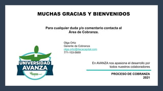 MUCHAS GRACIAS Y BIENVENIDOS
Para cualquier duda y/o comentario contacta al
Área de Cobranza.
Olga Ortiz
Gerente de Cobranza
olga.ortiz@itacacapital.com
771-103-5669
En AVANZA nos apasiona el desarrollo por
todos nuestros colaboradores
PROCESO DE COBRANZA
2021
 